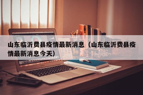 山东临沂费县疫情最新消息(山东临沂费县疫情最新消息今天)