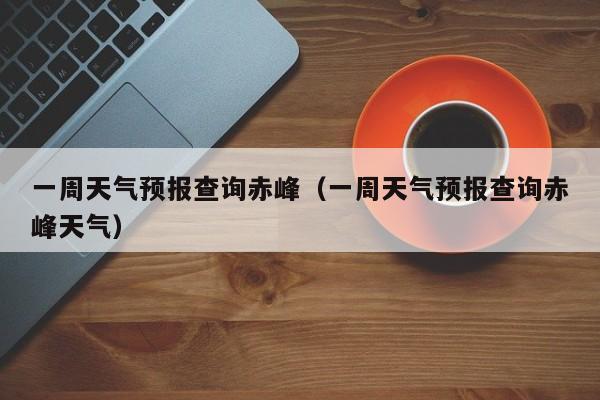 一周天气预报查询赤峰(一周天气预报查询赤峰天气)
