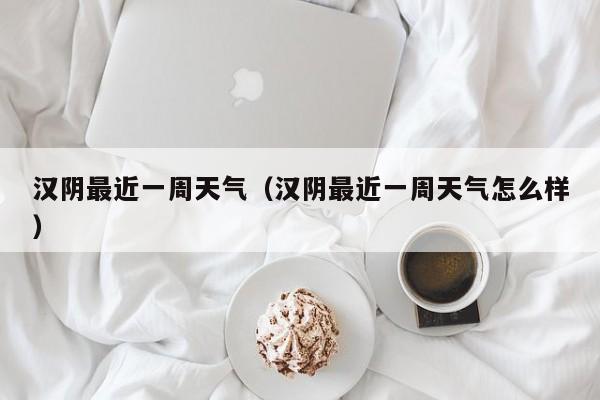 汉阴最近一周天气(汉阴最近一周天气怎么样)