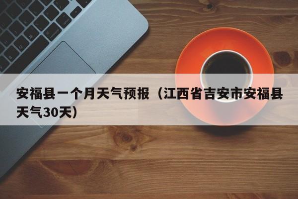 安福县一个月天气预报(江西省吉安市安福县天气30天)