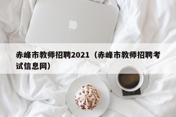 赤峰市教师招聘2021(赤峰市教师招聘考试信息网)