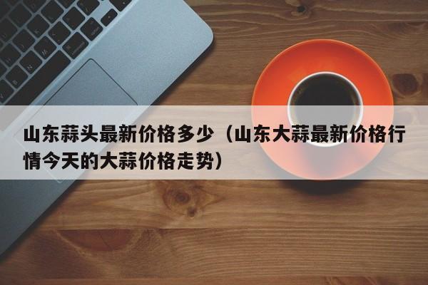 山东蒜头最新价格多少(山东大蒜最新价格行情今天的大蒜价格走势)