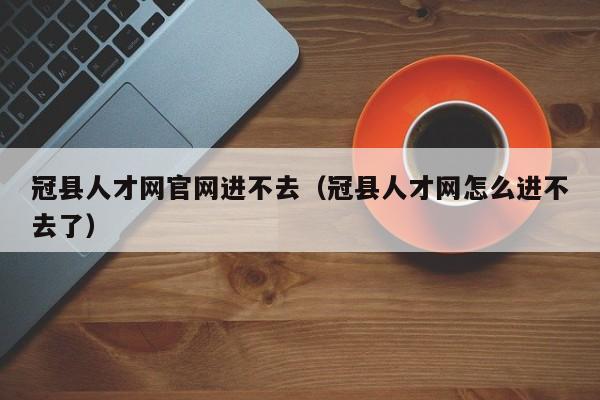 冠县人才网官网进不去(冠县人才网怎么进不去了)