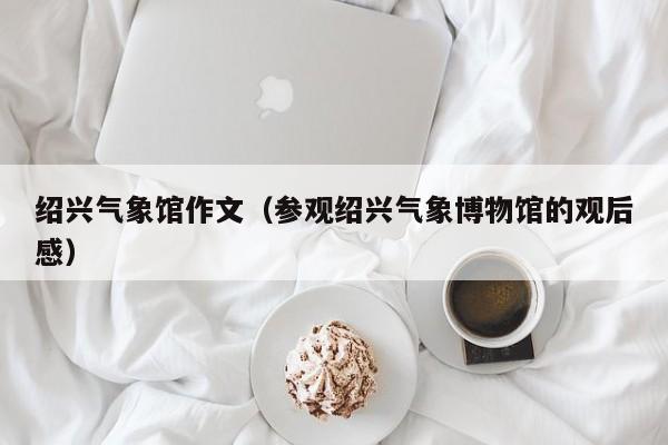 绍兴气象馆作文(参观绍兴气象博物馆的观后感)