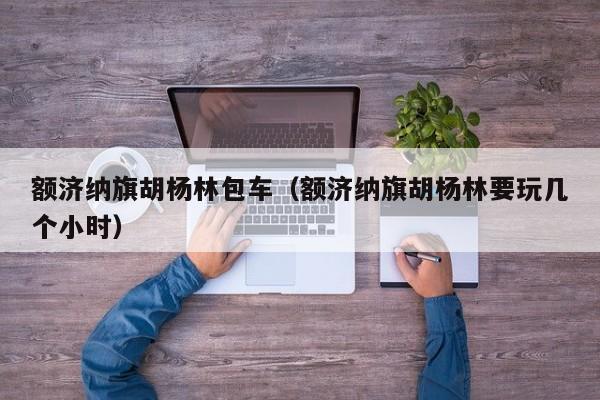 额济纳旗胡杨林包车(额济纳旗胡杨林要玩几个小时)