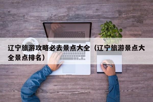 辽宁旅游攻略必去景点大全(辽宁旅游景点大全景点排名)