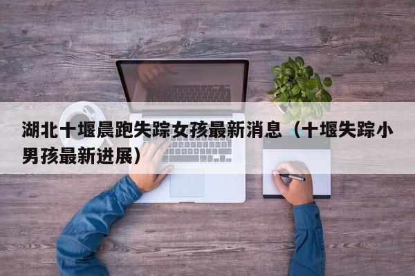 湖北十堰晨跑失踪女孩最新消息(十堰失踪小男孩最新进展)