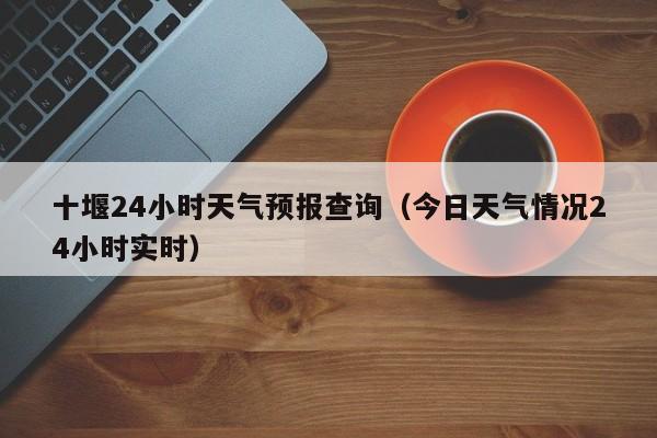 十堰24小时天气预报查询(今日天气情况24小时实时)