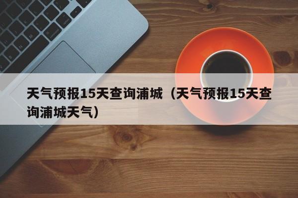 天气预报15天查询浦城(天气预报15天查询浦城天气)