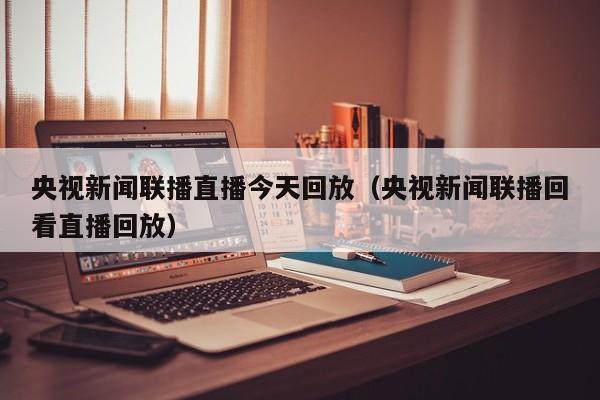 央视新闻联播直播今天回放(央视新闻联播回看直播回放)