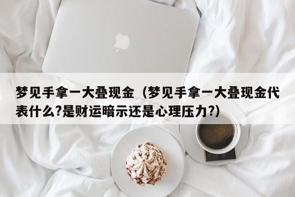 梦见手拿一大叠现金(梦见手拿一大叠现金代表什么?是财运暗示还是心理压力?)
