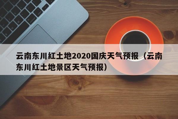 云南东川红土地2020国庆天气预报(云南东川红土地景区天气预报)