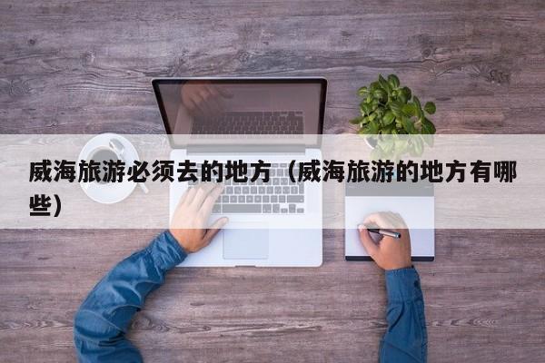 威海旅游必须去的地方(威海旅游的地方有哪些)
