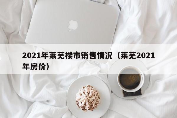2021年莱芜楼市销售情况(莱芜2021年房价)