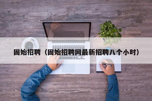 固始招聘(固始招聘网最新招聘八个小时)