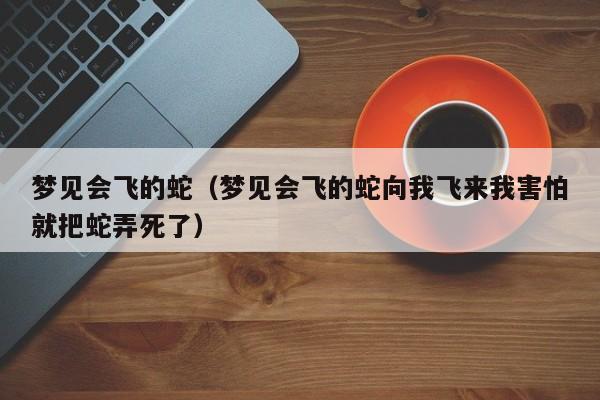 梦见会飞的蛇(梦见会飞的蛇向我飞来我害怕就把蛇弄死了)