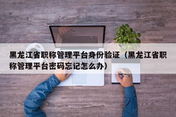 黑龙江省职称管理平台身份验证(黑龙江省职称管理平台密码忘记怎么办)