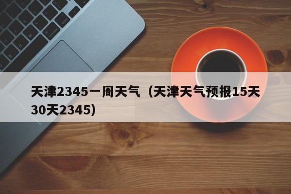 天津2345一周天气(天津天气预报15天30天2345)