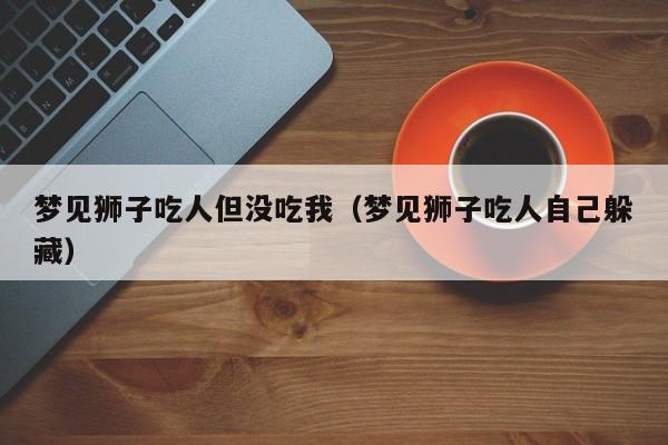 梦见狮子吃人但没吃我(梦见狮子吃人自己躲藏)