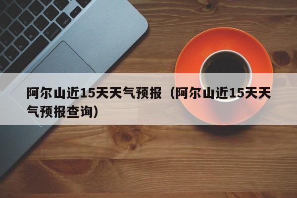 阿尔山近15天天气预报(阿尔山近15天天气预报查询)