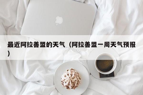 最近阿拉善盟的天气(阿拉善盟一周天气预报)