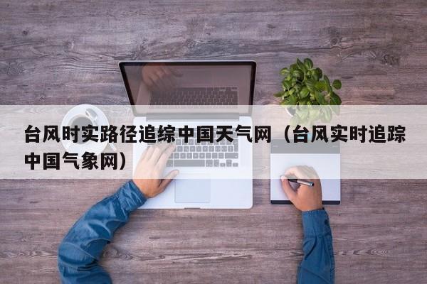 台风时实路径追综中国天气网(台风实时追踪中国气象网)
