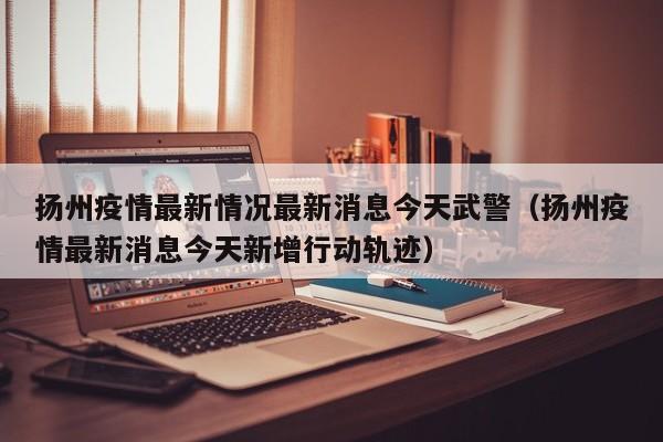 扬州疫情最新情况最新消息今天武警(扬州疫情最新消息今天新增行动轨迹)