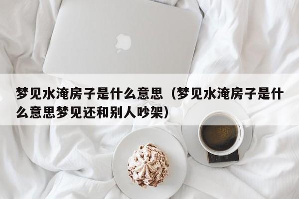 梦见水淹房子是什么意思(梦见水淹房子是什么意思梦见还和别人吵架)