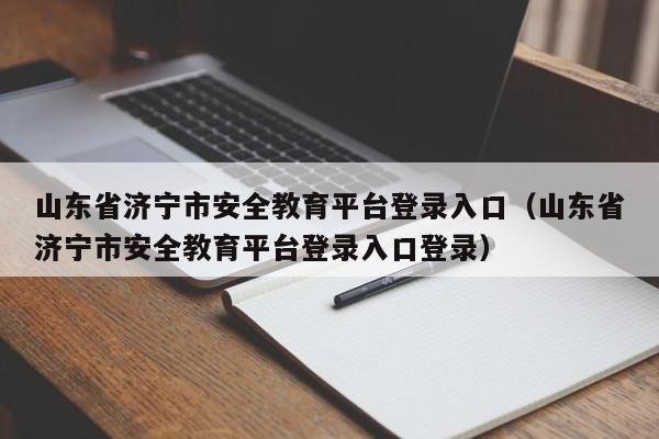 山东省济宁市安全教育平台登录入口(山东省济宁市安全教育平台登录入口登录)