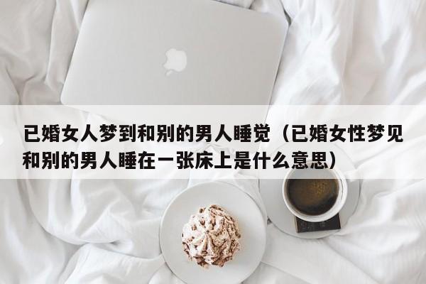 已婚女人梦到和别的男人睡觉(已婚女性梦见和别的男人睡在一张床上是什么意思)