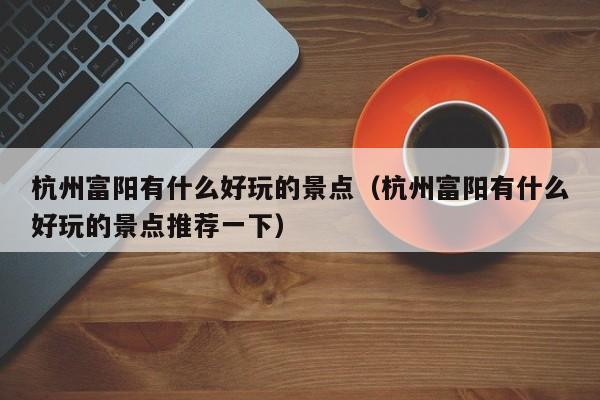 杭州富阳有什么好玩的景点(杭州富阳有什么好玩的景点推荐一下)