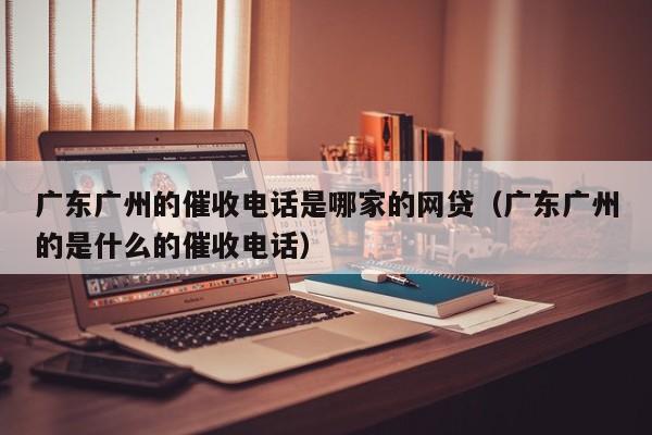 广东广州的催收电话是哪家的网贷(广东广州的是什么的催收电话)