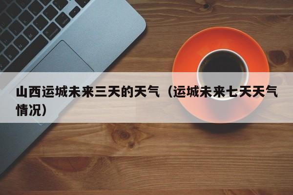 山西运城未来三天的天气(运城未来七天天气情况)