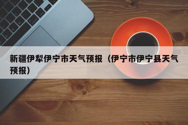 新疆伊犁伊宁市天气预报(伊宁市伊宁县天气预报)