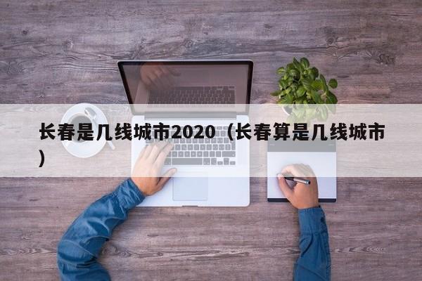 长春是几线城市2020(长春算是几线城市)
