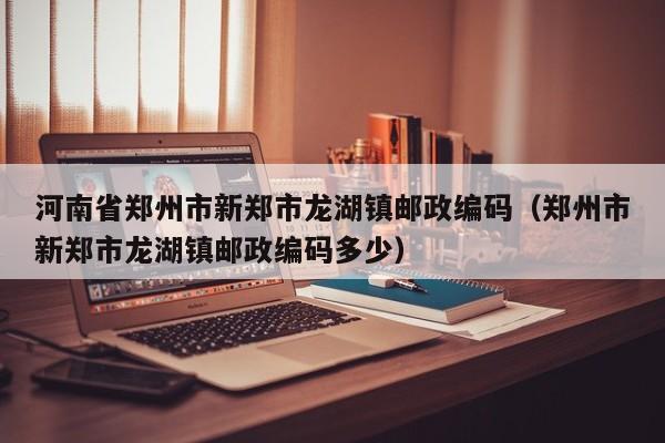 河南省郑州市新郑市龙湖镇邮政编码(郑州市新郑市龙湖镇邮政编码多少)