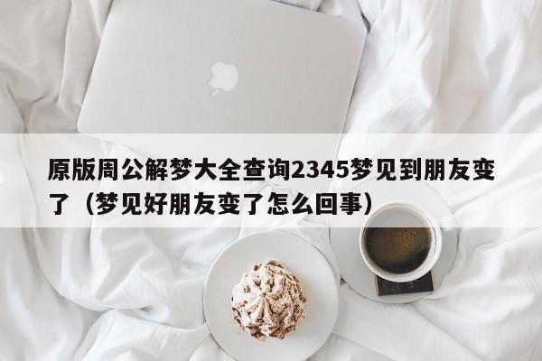 原版周公解梦大全查询2345梦见到朋友变了(梦见好朋友变了怎么回事)
