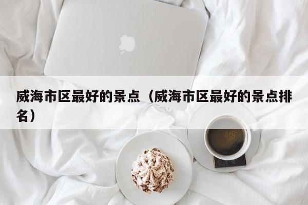 威海市区最好的景点(威海市区最好的景点排名)
