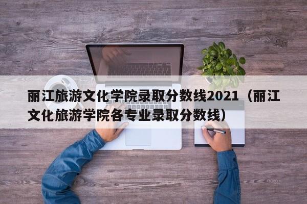 丽江旅游文化学院录取分数线2021(丽江文化旅游学院各专业录取分数线)