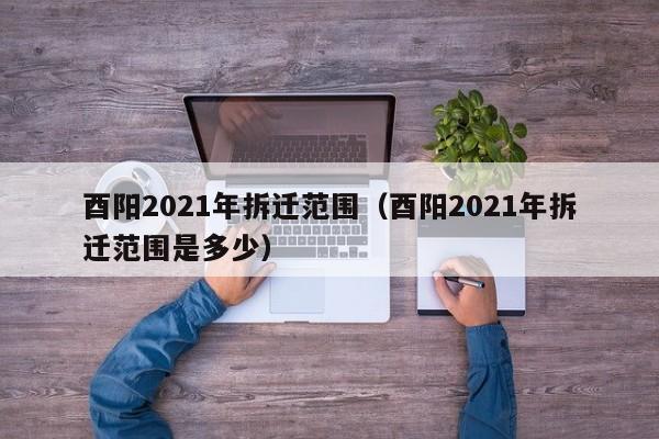 酉阳2021年拆迁范围(酉阳2021年拆迁范围是多少)
