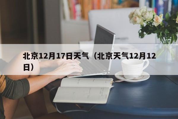 北京12月17日天气(北京天气12月12日)