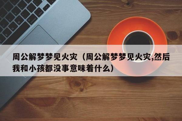 周公解梦梦见火灾(周公解梦梦见火灾,然后我和小孩都没事意味着什么)