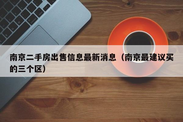 南京二手房出售信息最新消息(南京最建议买的三个区)