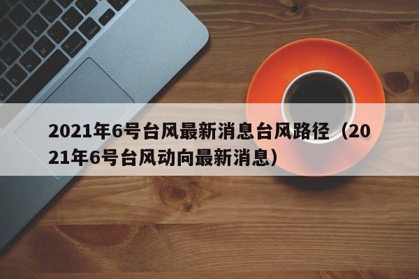 2021年6号台风最新消息台风路径(2021年6号台风动向最新消息)