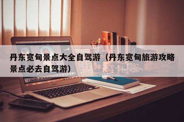 丹东宽甸景点大全自驾游(丹东宽甸旅游攻略景点必去自驾游)