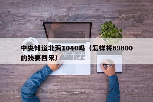中央知道北海1040吗(怎样将69800的钱要回来)