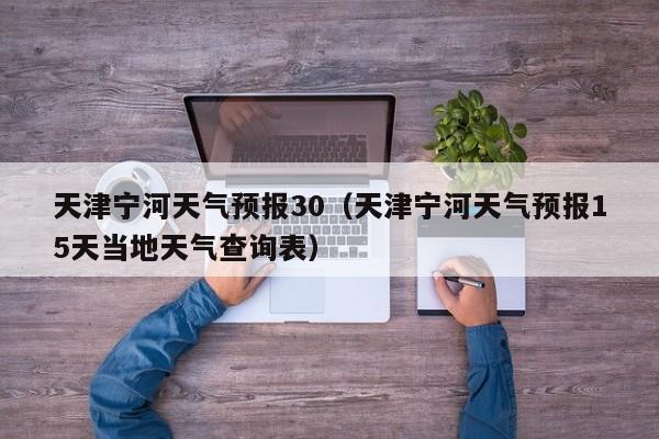 天津宁河天气预报30(天津宁河天气预报15天当地天气查询表)