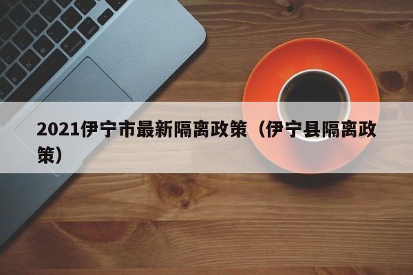 2021伊宁市最新隔离政策(伊宁县隔离政策)