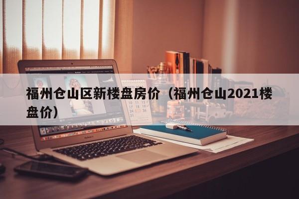 福州仓山区新楼盘房价(福州仓山2021楼盘价)