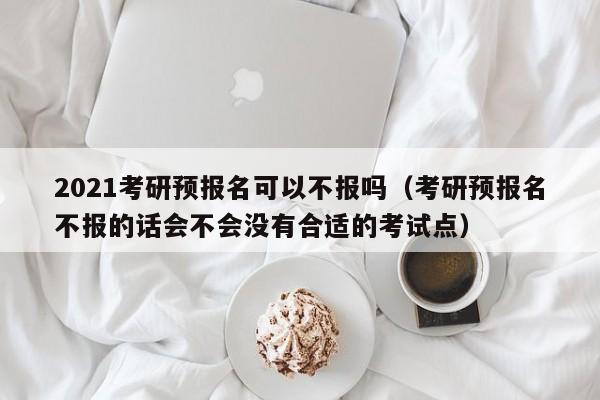 2021考研预报名可以不报吗(考研预报名不报的话会不会没有合适的考试点)